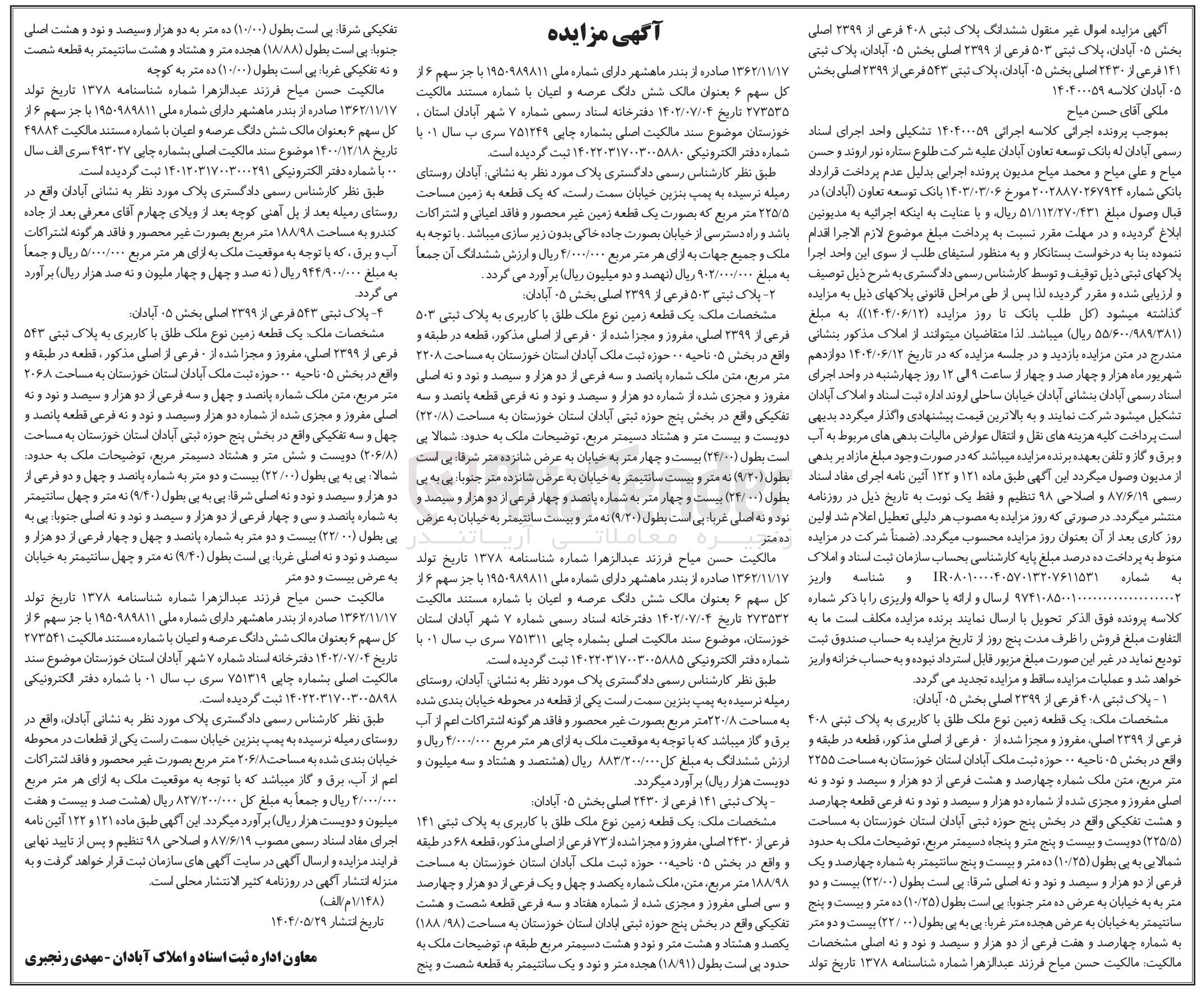 تصویر کوچک آگهی کلاسه : 140400059
فروش یک قطعه زمین نوع ملک طلق با کاربری به پلاک ثبتی ۱۴۱ فرعی از ۲۴۳۰ اصلی مفروز و مجزا شده از ۷۳ فرعی از اصلی  به مساحت ۱۸۸/۹۸ متر مربع - یک قطعه زمین نوع ملک طلق با کاربری به پلاک ثبتی ۵۴۳ فرعی از ۳۳۹۹ اصلی مفروز و مجزا شده از فرعی از اصلی به مساحت ۲۰۶/۸ متر مربع - یک قطعه زمین نوع ملک طلق با کاربری به پلاک ثبتی ۵۰۳ فرعی از ۲۳۹۹ اصلی مفروز و مجزا شده از فرعی از اصلی استان خوزستان به مساحت ۲۲۰۸ متر مربع - یک قطعه زمین نوع ملک طلق با کاربری به پلاک ثبتی ۴۰۸ فرعی از ۲۳۹۹ ، اصلی مغروز و مجزا شده از فرعی از اصلی به مساحت ۲۲۵/۵ متر مربع