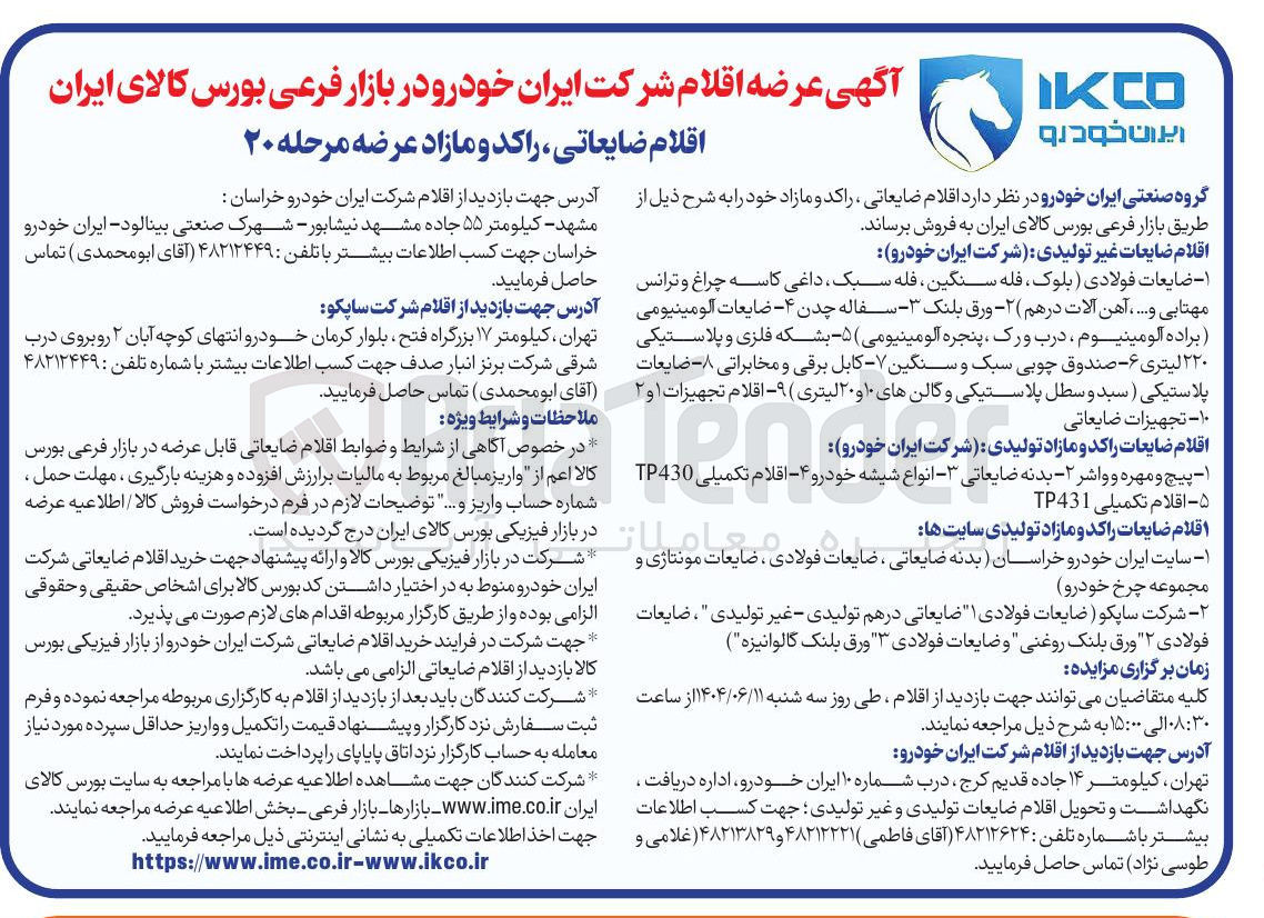 تصویر کوچک آگهی فروش اقلام ضایعات غیر تولیدی شرکت ایران خودرو : ۱ - ضایعات فولادی بلوک فله سنگین ، فله سبک داغی کاسه چراغ و ترانس مهتابی و ..... آهن آلات درهم ( ۲ - ورق بلنک ۳ سفاله چدن - ۴ - ضایعات آلومینیومی براده آلومینیوم درب ورک ، پنجره آلومینیومی ) ۵ - بشکه فلزی و پلاستیکی ۲۲۰ لیتری ۶ - صندوق چوبی سبک و سنگین - - کابل برقی و مخابراتی ۸ - - ضایعات پلاستیکی ( سبد و سطل پلاستیکی و گالن های ۱۰ و ۲۰ لیتری ( ۹ اقلام تجهیزات ۱ و ۲  ۱۰ - تجهیزات ضایعاتی 
اقلام ضایعات ضایعات را راکد و مازاد تولیدی شرکت ایران خودرو :   ۱ پیچ و مهره و واشر - ۲ - بدنه ضایعاتی - - انواع شیشه خودرو ۴ - اقلام تکمیلی TP430 ۵ - اقلام تکمیلی TP431 
