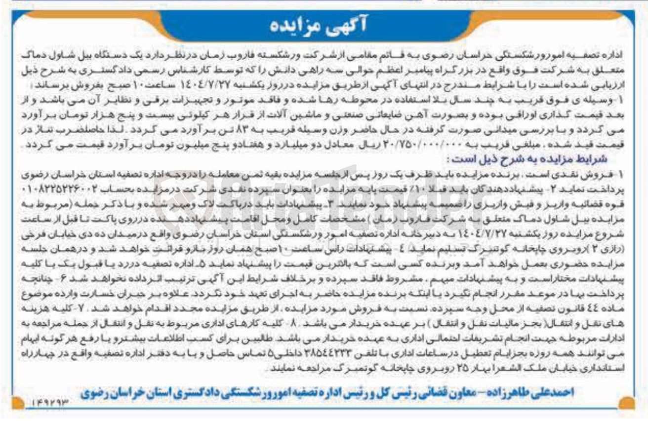 تصویر کوچک آگهی داره تصفیه امور ورشکستگی خراسان رضوی به قائم مقامی از شرکت ورشکسته قاروب زمان در نظر دارد یک دستگاه بیل شاول دماک متعلق به شرکت فوق واقع در بزرگراه پیامبر اعظم حوالی سه راهی دانش را که توسط کارشناس رسمی دادگستری به شرح ذیل ارزیابی شده است را با شرایط مندرج در انتهای آگهی از طریق مزایده در روز یکشنبه ۱٤٠٤/٧/٢٧ ساعت ۱۰ صبح بفروش برساند . ا وسیله ی فوق قریب به چند سال بلا استفاده در محوطه رها شده و فاقد موتور و تجهیزات برقی و نظایر آن می باشد