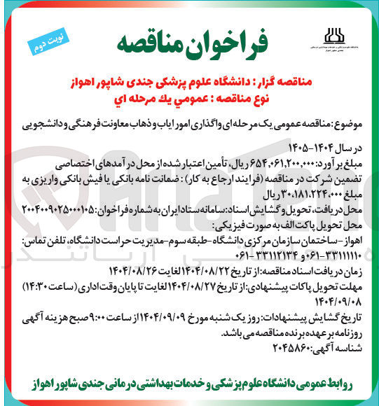 تصویر کوچک آگهی نوبت دوم
فراخوان مناقصه
مناقصه گزار : دانشگاه علوم پزشکی جندی شاپور اهواز نوع مناقصه : عمومي يك مرحله اي
موضوع مناقصه عمومی یک مرحله ای واگذاری امور ایاب و ذهاب معاونت فرهنگی و دانشجویی
در سال ۱۴۰۴-۱۴۰۵
مبلغ برآورد : ۶۵۴,۰۶۱,۲۰۰,۰۰۰ ریال ، تأمین اعتبار شده از محل درآمدهای اختصاصی تضمین شرکت در مناقصه فرایند ارجاع به کار ضمانت نامه بانکی یا فیش بانکی واریزی به مبلغ ۳۰،۱۸۱،۲۲۴،۰۰۰ ریال
محل دریافت تحویل و گشایش اسناد سامانه ستاد ایران به شماره فراخوان : ۲۰۰۴۰۰۹۰۲۵۰۰۰۱۰۵ محل تحویل پاکت الف به صورت فیزیکی
اهواز - ساختمان سازمان مرکزی دانشگاه - طبقه سوم - مدیریت حراست دانشگاه تلفن تماس
۶۱-۳۳۱۱۱۱۱۰ و ۳۳۱۱۲۱۳۴-۰۶۱
زمان دریافت اسناد مناقصه از تاریخ ۱۴۰۴/۰۸/۲۲ لغایت ۱۴۰۴/۰۸/۲۶
مهلت تحویل پاکات پیشنهادی از تاریخ ۱۴۰۴/۰۸/۲۷ لغایت تا پایان وقت اداری ( ساعت ۱۴:۳۰ )
۱۴۰۴/۰۹/۰۸
تاریخ گشایش پیشنهادات روز یک شنبه مورخ ۱۴۰۴/۰۹/۰۹ از ساعت ۹:۰۰ صبح هزینه آگهی روزنامه بر عهده برنده مناقصه می باشد .
شناسه آگهی : ۲۰۴۵۸۶۰
روابط عمومی دانشگاه علوم پزشکی و خدمات بهداشتی درمانی جندی شاپور اهواز