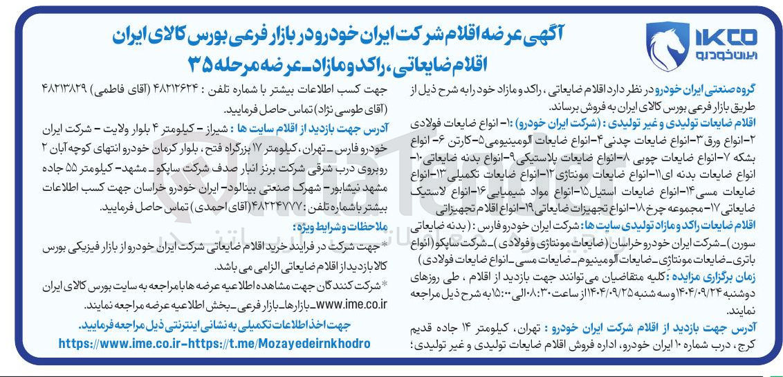 تصویر کوچک آگهی 
اقلام ضایعات تولیدی و غیر تولیدی : شرکت ایران خودرو : ۱- انواع ضایعات فولادی - انواع ورق ۳- انواع ضایعات چدنی ۴ انواع ضایعات آلومینیومی ۵- کارتن -۶- انواع بشکه ۷ انواع ضایعات چوبی - انواع ضایعات پلاستیکی -- انواع بدنه ضایعاتی ۱۰ انواع ضایعات بدنه ای ۱۱ - انواع ضایعات مونتاژی ۱۲ انواع ضایعات تکمیلی ۱۳- انواع ضایعات مسی ۱۴- انواع ضایعات استیل ۱۵ انواع مواد شیمیایی ۱۶- انواع لاستیک ضایعاتی ۱۷ مجموعه چرخ ۱۸ - انواع تجهیزات ضایعاتی ۱۹ - انواع اقلام تجهیزاتی 
اقلام ضایعات راکد و مازاد تولیدی سایت ها شرکت ایران خودرو فارس : بدنه ضایعاتی سورن ) - شرکت ایران خودرو خراسان ضایعات مونتاژی و فولادی ) - شرکت ساپکو ( انواع باتری ضایعات مونتاژی ضایعات آلومینیوم ضایعات مسی انواع ضایعات فولادی 
