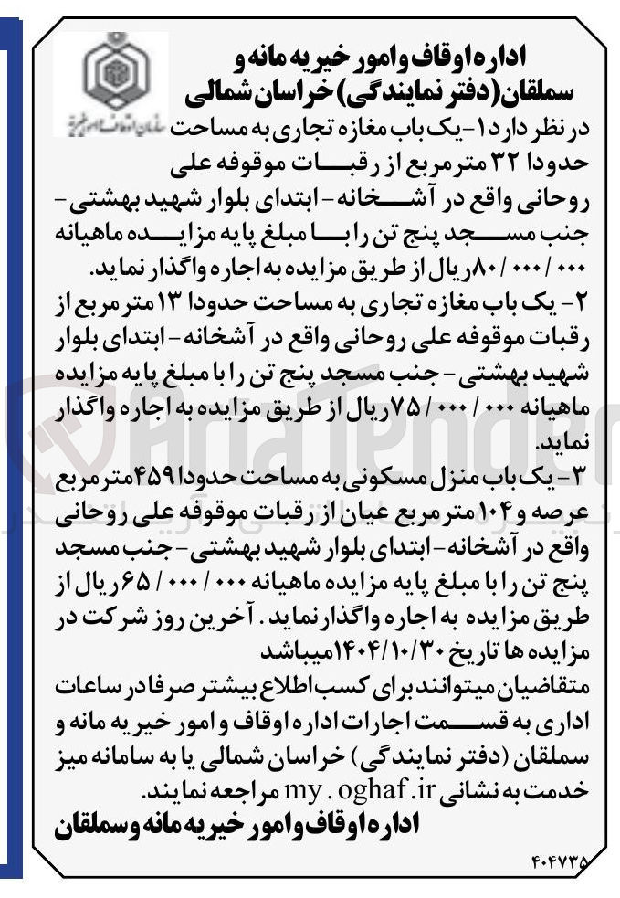 تصویر کوچک آگهی یک باب مغازه تجاری به مساحت حدودا ۱۳ متر مربع از 
رقبات موقوفه علی روحانی واقع در آشخانه - ابتدای بلوار 
شهید بهشتی - جنب مسجد پنج تن را با مبلغ پایه مزایده 
ماهیانه ۰۰۰/۰۰۰ / ۷۵ ریال از طریق مزایده به اجاره واگذار 
نماید . 
در نظر دارد ۱ - یک باب مغازه تجاری به مساحت حدودا ۳۲ متر مربع از رقبات موقوفه على روحانی واقع در آشخانه - ابتدای بلوار شهید بهشتی - جنب مسجد پنج تن را با مبلغ پایه مزایده ماهیانه ۰۰۰/۰۰۰ / ۸۰ ریال از طریق مزایده به اجاره واگذار نماید

یک باب منزل مسکونی به مساحت حدودا ۴۵۹ متر مربع عرصه و ۱۰۴ متر مربع عیان از رقبات موقوفه علی روحانی واقع در آشخانه - ابتدای بلوار شهید بهشتی - جنب مسجد پنج تن را با مبلغ پایه مزایده ماهیانه ۰۰۰/۰۰۰ / ۶۵ ریال از طریق مزایده به اجاره واگذار