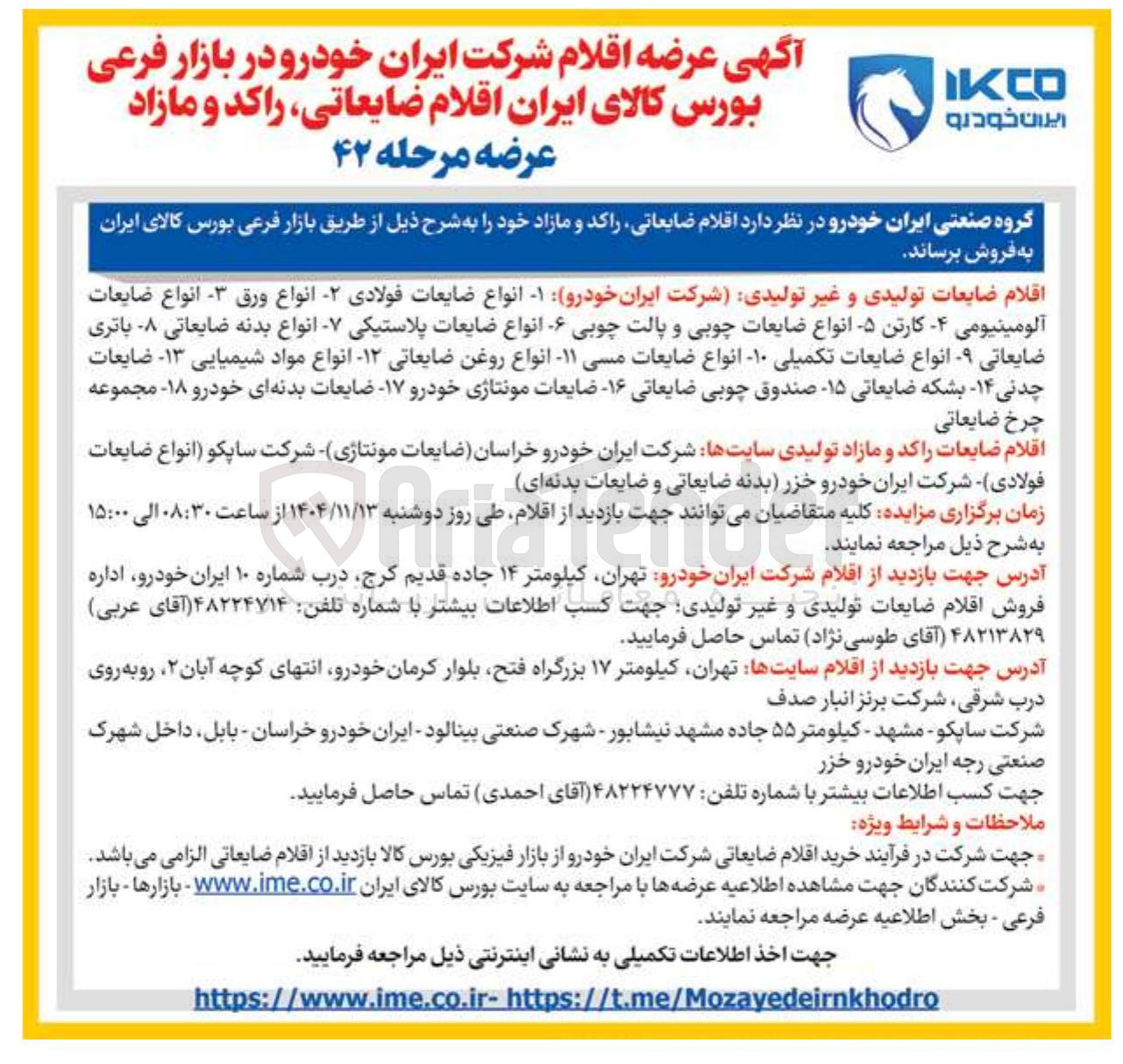 تصویر کوچک آگهی اقلام ضایعات تولیدی و غیر تولیدی شرکت ایران خودرو -۱ انواع ضایعات فولادی - انواع ورق - انواع ضایعات
آلومینیومی - کارتن - انواع ضایعات چوبی و پالت چوبی - انواع ضایعات پلاستیکی - انواع بدنه ضایعاتی - باتری ضایعاتی - انواع ضایعات تکمیلی -۱۰ انواع ضایعات مسی ۱۱ انواع روغن ضایعاتی -۱۲ انواع مواد شیمیایی ۱۳ ضایعات چدنی ۱۴ بشکه ضایعاتی ۱۵ صندوق چوبی ضایعاتی ۱۶ ضایعات مونتاژی خودرو ۱۷ ضایعات بدنه ای خودرو ۱۸ مجموعه چرخ ضایعاتی
اقلام ضایعات راکد و مازاد تولیدی سایتها شرکت ایران خودرو خراسان ضایعات مونتاژی شرکت ساپکو انواع ضایعات فولادی شرکت ایران خودرو خزر بدنه ضایعاتی و ضایعات بدنه ای