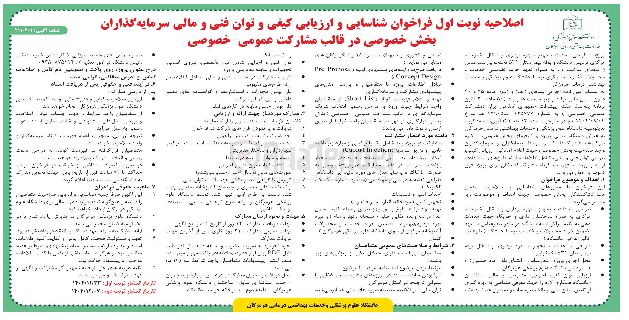 تصویر کوچک آگهی دانشگاه علوم پزشکی و 
خدمات بهداشتی درمانی دیزگان 
اصلاحیه نوبت اول فراخوان شناسایی و ارزیابی کیفی و توان فنی و مالی سرمایه گذاران بخش خصوصی در قالب مشارکت عمومی خصوصی 
استانی و کشوری و تسهیلات تبصره ۱۸ و دیگر ارگان های مشابه می نماید . ) 
و تائیدیه بانک 
دریافت طرح ها و ایده های پیشنهادی اولیه ( Proposal Pre 
Design Concept 
توان فنی و اجرایی شامل تیم تخصصی نیروی انسانی 
) شهدای سلامت ) ) به همراه تعهد خرید تضمینی خدمات و محصولات آشپرخانه مرکزی توسط دانشگاه علوم پزشکی و خدمات 
تجهیزات و سابقه مدیریتی پروژه 
قابلیت مشارکت در جلسات فنی و مالی تبادل اطلاعات و 
تبادل اطلاعات پروژه با متقاضیان و بررسی مدل های پیشنهادی مشارکت و سرمایه گذاری 
ارائه طرح های مفهومی 
قانون تامین مالی تولید و زیر ساخت ها و بند ( ب ) ماده ۲۰ قانون تهیه و اعلام فهرست کوتاه ( List Short از متقاضیان برنامه پنج ساله هفتم پیشرفت جمهوری اسلامی ایران ( مشارکت عمومی خصوصی ) به شماره ۱۳۵۷۷۷ تا ۶۳۹۰۵ هـ مورخ ۱۴۰۴/۰۸/۰۴ ، و در چارچوب ماده ۱۲ بند ( ۴ ) آیین نامه مذکور : 
واجد شرایط جهت ورود به مراحل رسمی انتخاب شریک سرمایه گذاری در قالب مشارکت عمومی خصوصی اطلاع ، رسانی قرارگیری در فهرست متقاضیان واجد شرایط از طریق متقاضیان 
دارا بودن حسن سابقه در کارهای قبلی 
مدارک مورد نیاز جهت ارائه و ارزیابی 
لازم است مستندات زیر را ارائه . نمایند دریافت و پر نمودن فرم های شرکت در فراخوان 
بدینوسیله دانشگاه علوم پزشکی و خدمات بهداشتی درمانی هرمزگان به عنوان دستگاه متولی پروژه و کارفرمای بخش عمومی ، از کلیه 
ارسال دعوت نامه می باشد . 
مشارکت در پروژه باید شامل یک یا ترکیبی از موارد زیر باشد . 
دامنه مورد انتظار مشارکت 
اخذ ضمانت نامه شرکت در فراخوان 
شرکت های هلدینگ ها کنسرسیوم ها پیمانکاران و سرمایه گذاران واحد صلاحیت بخش خصوصی جهت اعلام آمادگی ، ارزیابی کیفی ، 
تامین و تزریق سرماية ( Injection Capital ) 
T 
امکان پیدا پیشنهاد مدل فی اقتصادی ، قراردادی و ساختار 
بازگشت سرمایه در قالب مشارکت عمومی خصوصی به ۵ 
صورت BOT و یا سایر مدل های مورد تائید این دانشگاه و طراحی نقشه های فنی و مهندسی معماری ، سازه مکانیک 
صورت های مالی ۵ سال اخیر ( حسابرسی شده ) 
) الکتریک 
تجهیز کامل ( سردخانه ، انبار ، اشپزخانه و .... 
تهیه مواد اولیه طبخ و توزیع از طریق وسيله نقليه حمل 
بهره برداری بهمراه تضمین خرید خدمات و محصولات 
غذای در سه وعده غذایی اصلی ( صبحانه نهار و شام ) و غیره د 
مهلت و نحوه ارسال مدارک 
آنالیز اعلامی دانشگاه ) 
دریافت مدارک 
تعهد و مسئولیت صحت کامل بودن و کفایت کلیه اطلاعات استاد و مدارک ارائه شده در استاد پیشنهادی ، صرفا بر عهده متقاضی بوده و هرگونه تبعات ناشی از نقص یا کذب اطلاعات 
طراحی ، احداث ، تجهیز - بهره برداری و انتقال بوند بیمارستان ۵۳۱ تختخوابی 
شرایط و صلاحیتهای عمومی متقاضیان 
متقاضیان می بایست دارای حداقل یکی از ویژگی های زیر باشد . 
مرتبط بودن موضوع اساسنامه شرکت با موضوع 
ارزیابی توان فنی اجرایی مدیریتی و مالی متقاضیان دانشگاه همکاری لازم را جهت معرفی متقاضی به بهره گیری از تامین منابع مالی از بانک موسسات و صندوق ها ، تسهیلات 
دارا بودن سابقه مستند در پروژه های مشابه صنعت غذایی یا 
عمرانی ترجیحا در استان هرمزگان 
توان مالی قابل انکاء ، مستند به صورت های مالی حسابرسی شده 
دانشگاه علوم پزشکی و خدمات بهداشتی درمانی هرمزگان 
A 
A 
۲ 
شناسه آگهی : ۲۱۱۰۳۰۲ 
شماره تماس آقای حمید میرزایی ( کارشناس خبره منتخب رئیس دانشگاه در امور تغذیه ) ۰۹۳۵۰۸۷۵۲۲۴ 
درج عنوان پروژه روی پاکت و همچنین نام کامل و اطلاعات 
تماس و آدرس ، متقاضی الزامی است . 
بهداشتی درمانی هرمزگان به استناد آیین نامه اجرایی بندهای ( الف ) و ( ب ) ماده ۳۵ و ۲۰ 
و فرا فرآیند فنی فنی و حقوقی پس از دریافت اسناد 
دارا بودن مجوزات ، استانداردها و گواهینامه های معتبر پس از بررسی مدارک 
داخلی و بین المللی شرکت 
. ارزیابی صلاحیت کیفی کیفی و فنی مالی توسط کمیته تخصصی دانشگاه علوم پزشکی هرمزگان انجام خواهد . شد 
از متقاضیان واجد شرایط ، جهت جلسات تبادل اطلاعات و بررسی مدل های پیشنهادی و شفاف سازی استاد دعوت 
رسمی به عمل می آید . نتیجه ارزیابی منجر به اعلام فهرست کوتاه سرمایه گذاران 
پروژه و طراحی احداث تجهیز ، بهره برداری و انتقال آشپزخانه مرکزی پردیس دانشگاه و بوفه بیمارستان ۵۳۱ تختخوابی بندر عباس 
مشخصات شرکت اکنسرسیوم هلدینگ اساسنامه ترکیب واجد صلاحیت خواهد شد . 
سهام داران و ساختار مدیریتی 
رزومه و سوابق پروژه های مرتبط 
مستندات اثبات توان فنی و اجرایی 
گزارش با گواهی معشر بانکی جهت اثبات توان مالی 
این فراخوان با محورهای شناسایی و صلاحیت سنجی مشارکت کنندگان بخش خصوصی جهت اهداف و موضوعات زیر منتشر می گردد . 
ارائه نقشه های معماری و چیدمان آشپزخانه صنعتی بهینه 
شده نسبت به طرح اولیه تهیه شده توسط دانشگاه علوم پزشکی هرمزگان و ارائه طرح توجیهی ، فنی اقتصادی 
توسط متقاضی 
مرکزی به همراه ساختمان اداری و خوابگاه جهت خدمات دهی به کلیه مراکز تابعه دانشگاه در شهر بندر عباس با تعهد تضمین خرید محصولات و خدمات توسط دانشگاه و با رعایت 
متقاضیان قرار گرفته در فهرست کوتاه به مراحل دعوت رسمی و انتخاب شریک پروژه راه خواهند یافت . 
بررسی توان فنی و مالی تبادل اطلاعات ارائه طرح های پیشنهادی اولیه و ورود به فهرست کوتاه مشارکت کنندگان برای پروژه فوق دعوت به عمل می آورد . 
در صورت انصراف متقاضی از شرکت در فراخوان مراتب 
حداکثر تا ۷۲ ساعت قبل از تاریخ پایان مهلت تحویل مدارک به دانشگاه می بایست کتبا اعلام . گردد 
ا اهداف و موضوع فراخوان 
ماهیت حقوقی فراخوان 
احداث اینه و تاسیسات 
این آگهی صرفا جنبه شناسایی و ارزیابی صلاحیت متقاضیان 
را داشته و هیچ گونه تعهد قراردادی با مالی برای دانشگاه علوم پزشکی هرمزگان ایجاد نخواهد کرد . 
طراحی احداث ، تجهیز ، بهره برداری و انتقال اشپزخانه 
جهلت دریافت مدارک ۱۴ روز از تاریخ انتشار این اگهی 
آشپزخانه مرکزی از سوی دانشگاه علوم پزشکی هرمزگان ) انتقال 
مهلت تحویل مدارک ۲۷ روز کاری پس از آخرین مهلت 
دانشگاه علوم پزشکی هرمزگان در پذیرش با رد تمام با هر یک از متقاضیان مختار می . باشد 
ارائه مدارک به منزله تعهد دستگاه به انعقاد قرارداد نخواهد بود . 
نحوه تحویل به صورت مکتوب و نسخه دیجیتال در قالب 
فایل PDF روی لوح فشرده حافظه در پاکت مهر و موم شده مدت اعتبار پیشنهادات متقاضیان واجد شرایط سه ( ۳ ) ماد می باشد . 
محل اجرای پروژه بندر عباس - ابتدای بلوار امام حسین ( ع ) پردیس دانشگاه علوم پزشکی هرمزگان 
محل دریافت و تحویل مدارک بندر عباس - بلوار شهید چمران جنب استانداری سابق ساختمان دانشگاه علوم پزشکی 
هرمزگان - طبقه دوم - دبیرخانه حراست دانشگاه 
موجب رد پیشنهاد خواهد بود . کلیه هزینه های حق الزحمه تسهیل گر مشارکت و آگهی عهده طرف خصوصی می باشد . 
تاریخ انتشار نوبت اول : ۱۴۰۴/۱۱/۲۳ 
تاریخ انتشار نوبت ابت دوم ۱۴۰۴/۱۳/۰۷