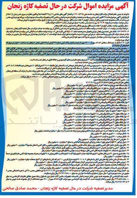 تصویر کوچک آگهی وضوع ماده ۲۲۵ قانون اخیر بدین وسیله مدیر تصفیه در نظر دارد عرصه و اعیان و ماشین آلات و تجهیزات و تاسیسات موجود شرکت پروانه بهره برداری معدن شن و ماسه در قالب مجموعه ماسه شوبی واقع در زنجان کیلومتر ۷ جاده سار مسافلو روبروی بادگان را به شرح ذیل از طریق مزایده حضوری به فروش برساند زمان مزایده مزایده در تاریخ ۱۵/۰۲/۱۲۰۵ روز سه شنبه راس ساعت ۱۱ صبح شروع و در ساعت ۱۳ خاتمه خواهد یافت. محل برگزاری مزایده زنجان کیلومتر ۷ جاده سار مساقلو روبروی یادگان ماسه شویی شرکت کاژه زنجان شرایط شرکت در مزایده ۱) شرکت کننده در مزایده مکلف است فیش واریز نقدی ۵ درصد ثمن را تا قبل از روز مزایده به حساب شرکت در حال تصفیه کاره زنجان به شماره ۱۱۷۰۷۷۱۳۶۰۰۳ بانک ملی شعبه برق زنجان واریز و تحویل مدیر تصفیه نماید (۲) ارائه کپی کارت ملی (۳) برنده مزایده مکلف است الباقی ثمن مزایده را حداکثر ظرف یک ماه در حساب شرکت کارسازی و پرداخت نماید. در غیر این صورت ۵ درصد ما خوده به نفع شرکت ضبط خواهد شد.(۴) هر کدام از سهامداران می توانند مثل سایرین در مزایده شرکت نمایند. در صورت برنده شدن سهامدار ضرورتی به پرداخت سهم خود از ثمن نمی باشد. اموال مورد مزایده الف - ۳۷ دانگ از ششدانگ معادل ۵۹۱۵۲ سهم از ۹۶۰۰۰ سهم از عرصه و اعیان پلاک ثبتی شماره ۲۳ فرعی از ۶۵ اصلی بخش ۷ زنجان به مساحت ۲۰ هزار متر مربع که اعباتیهای آن عبارتند از ساختمان اداری و خدماتی در دو طبقه با زیربنای ۲۳۸/۵ متر مربع با سازه مصالح بنایی و سقف طاق ضربی احداث شده است. در طبقه همکف سرویس بهداشتی کارگری اتاق کارگری با آشپزخانه انبار وسایل پارکینگ و یک انبار کوچک زیریلکان قرار دارد. طبقه اول شامل اتاق ایراتور با پنجره و درب فلزی کف سنگی و دیوار ترکیبی از سنگ و کج اتاق مدیریت شامل دو بخش تو در تو و همچنین سرویس بهداشتی حمام و آشپزخانه با کابینت فلزی کف سرامیک و دیوار کاشی و گج است. نمای ساختمان سیمانی بوده و درب و پنجره های آن آهنی است. قدمت بنا حدود ۲۳ سال است. کانکس شامل اتاق با سکول و آزمایشگاه به مساحت ۲۰ متر مربع پنجره ها و درب های آلومینیومی و حفاظ فلزی در محل نصب شده است